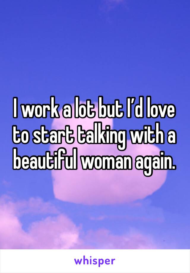 I work a lot but I’d love to start talking with a beautiful woman again.  