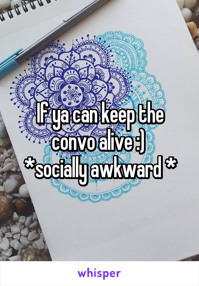 If ya can keep the convo alive :) 
*socially awkward *