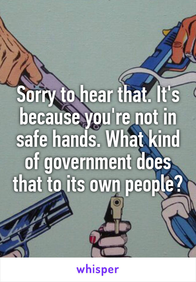 Sorry to hear that. It's because you're not in safe hands. What kind of government does that to its own people?