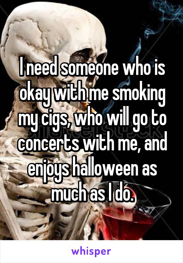 I need someone who is okay with me smoking my cigs, who will go to concerts with me, and enjoys halloween as much as I do.