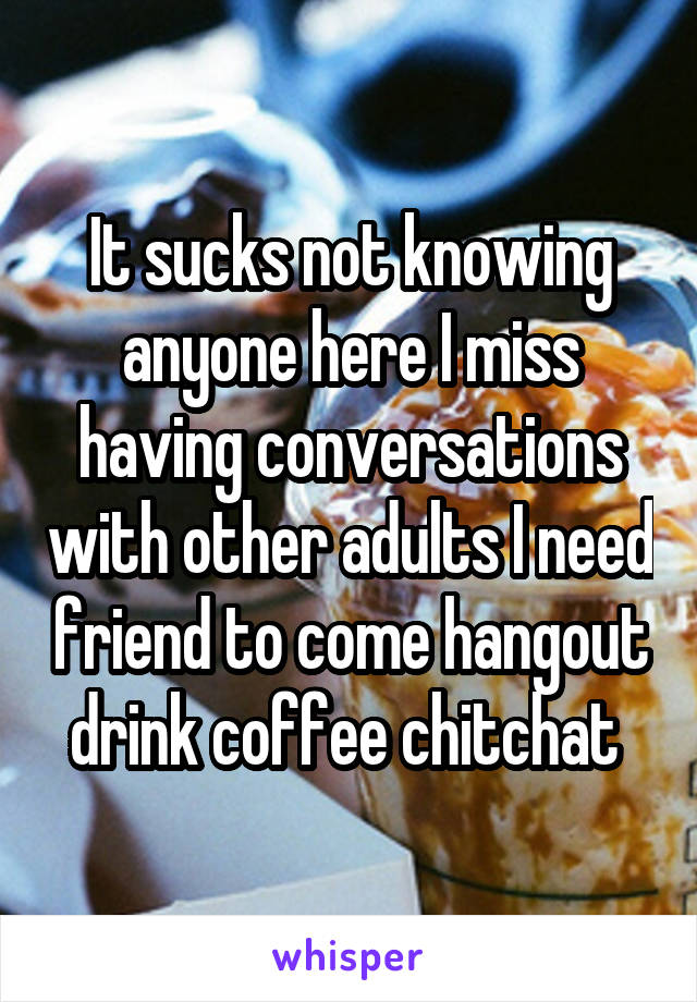It sucks not knowing anyone here I miss having conversations with other adults I need friend to come hangout drink coffee chitchat 