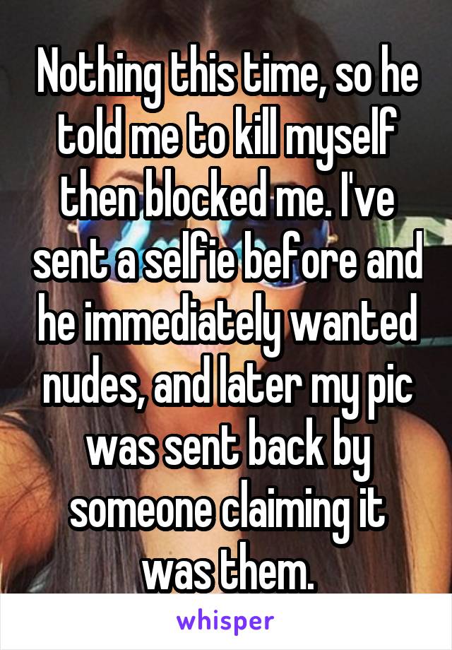 Nothing this time, so he told me to kill myself then blocked me. I've sent a selfie before and he immediately wanted nudes, and later my pic was sent back by someone claiming it was them.