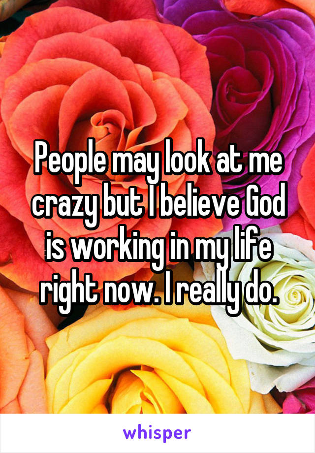 People may look at me crazy but I believe God is working in my life right now. I really do.