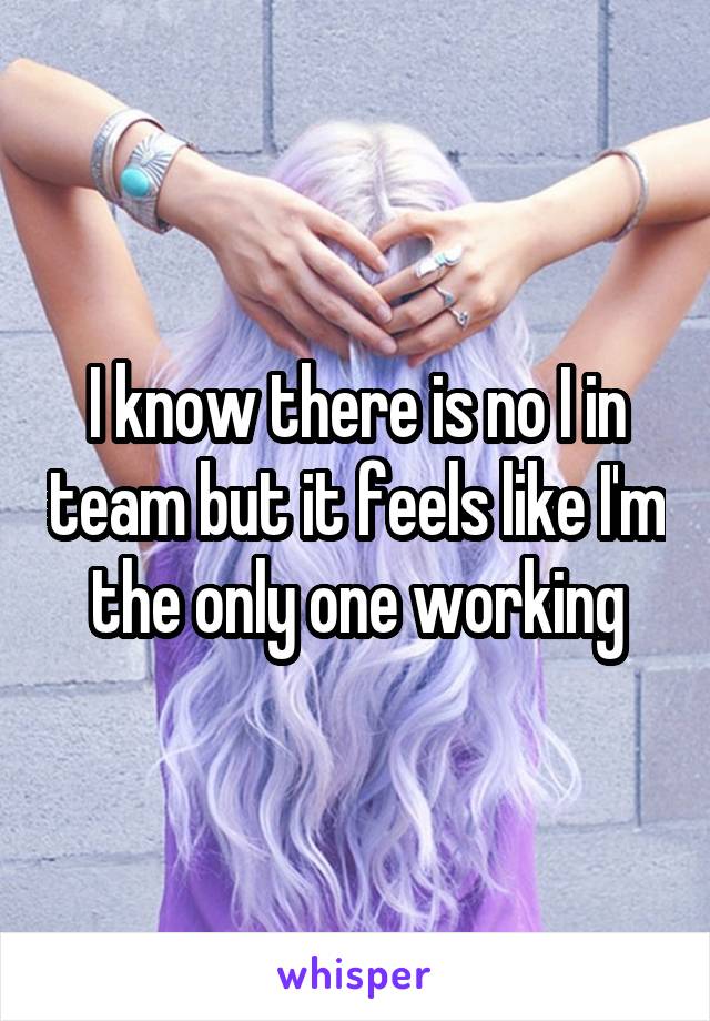 I know there is no I in team but it feels like I'm the only one working