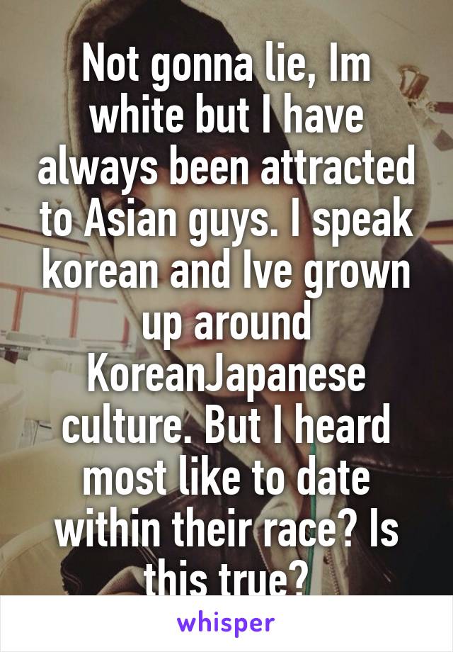 Not gonna lie, Im white but I have always been attracted to Asian guys. I speak korean and Ive grown up around Korean\Japanese culture. But I heard most like to date within their race? Is this true?
