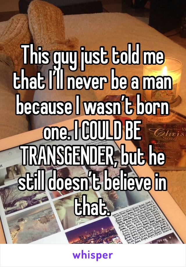 This guy just told me that I’ll never be a man because I wasn’t born one. I COULD BE TRANSGENDER, but he still doesn’t believe in that. 