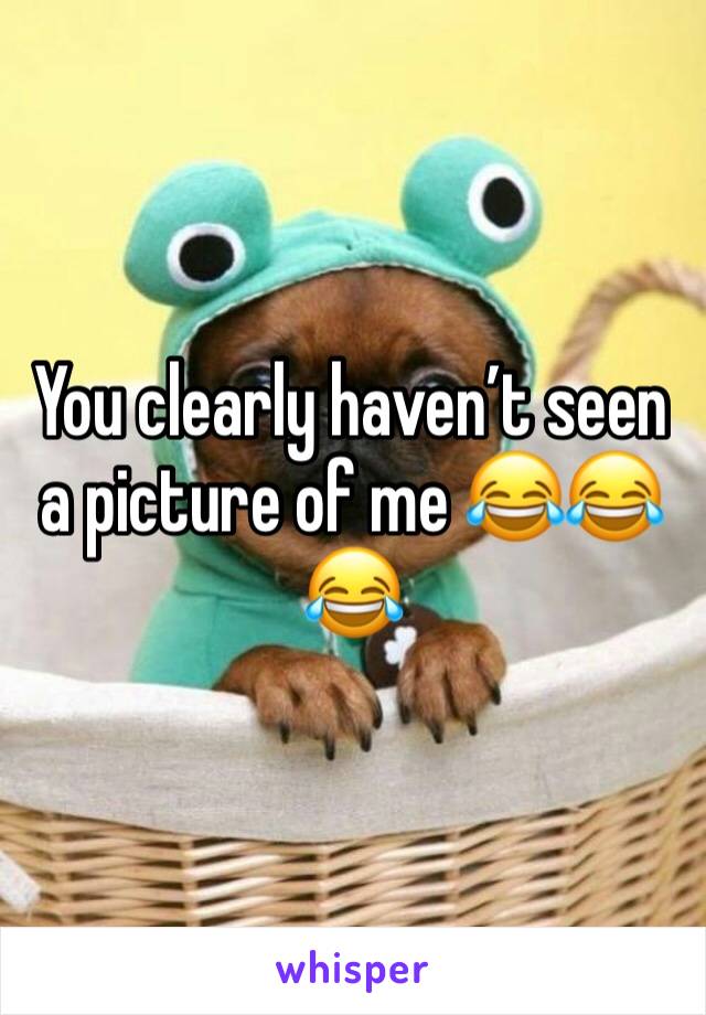 You clearly haven’t seen a picture of me 😂😂😂