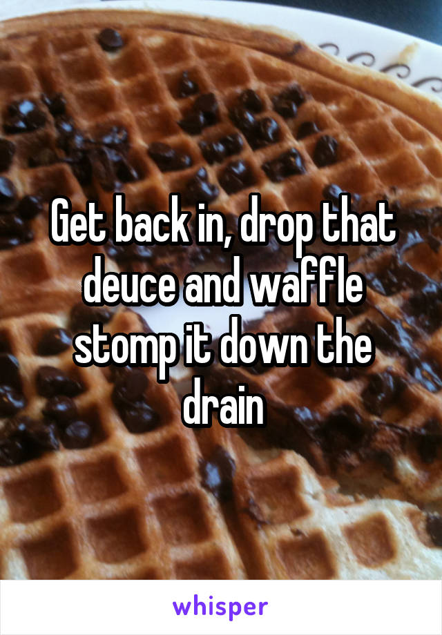 Get back in, drop that deuce and waffle stomp it down the drain