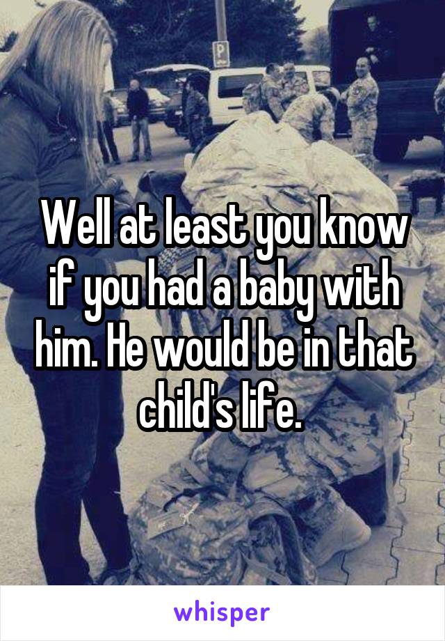 Well at least you know if you had a baby with him. He would be in that child's life. 