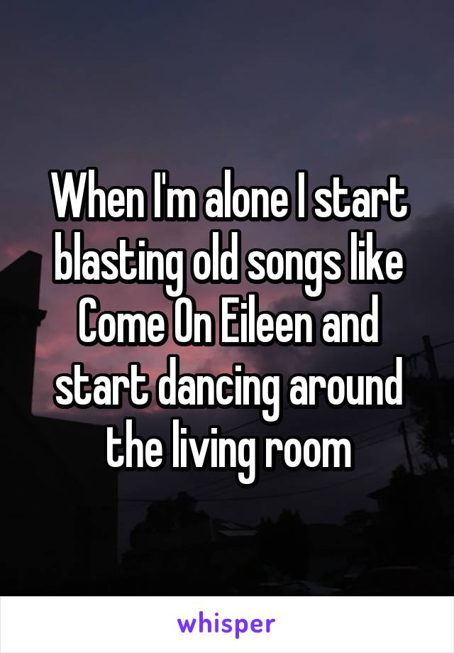When I'm alone I start blasting old songs like Come On Eileen and start dancing around the living room