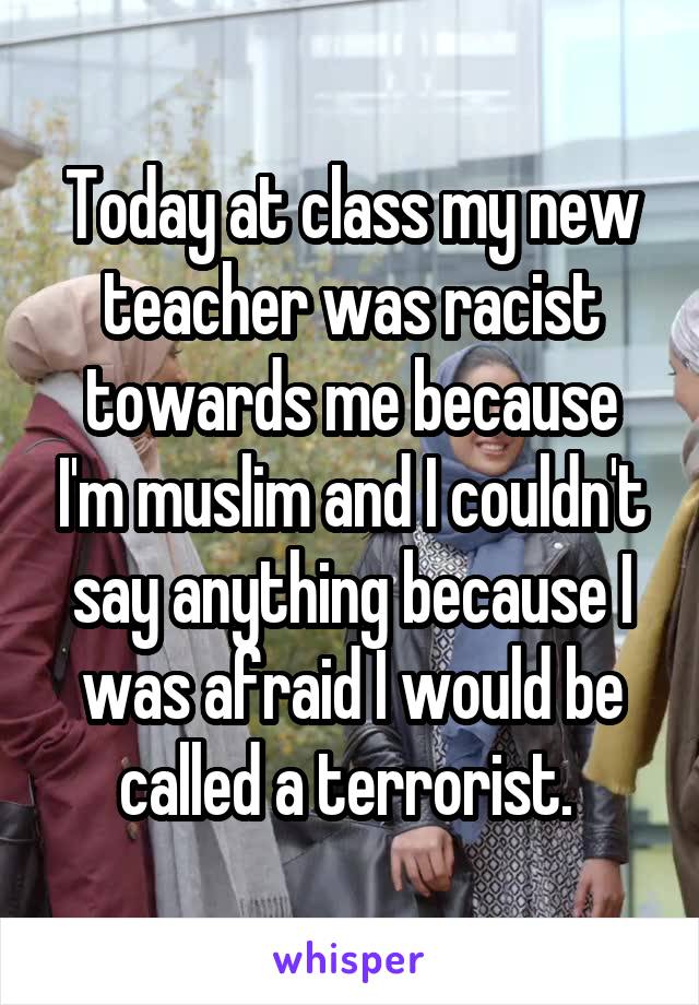 Today at class my new teacher was racist towards me because I'm muslim and I couldn't say anything because I was afraid I would be called a terrorist. 