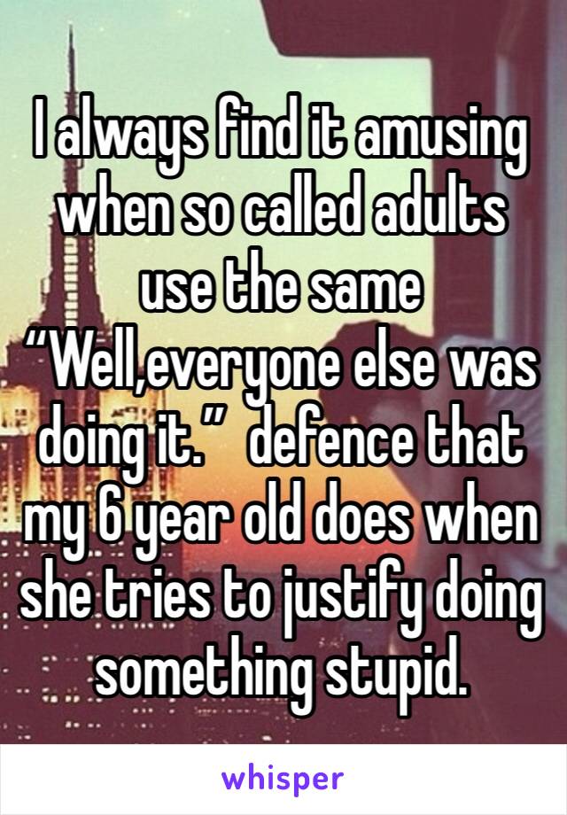 I always find it amusing  when so called adults use the same “Well,everyone else was doing it.”  defence that my 6 year old does when she tries to justify doing something stupid.