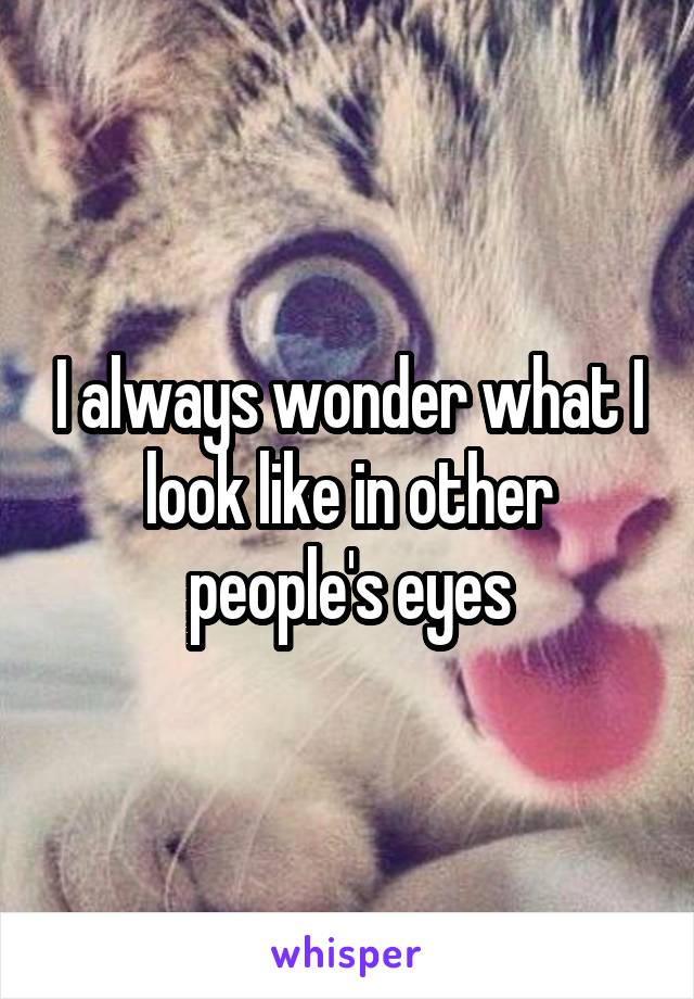 I always wonder what I look like in other people's eyes
