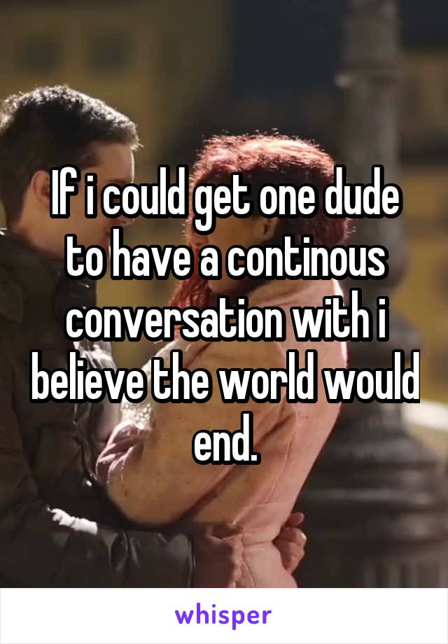 If i could get one dude to have a continous conversation with i believe the world would end.