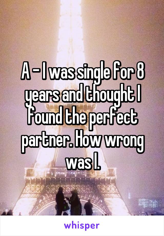 A - I was single for 8 years and thought I found the perfect partner. How wrong was I.