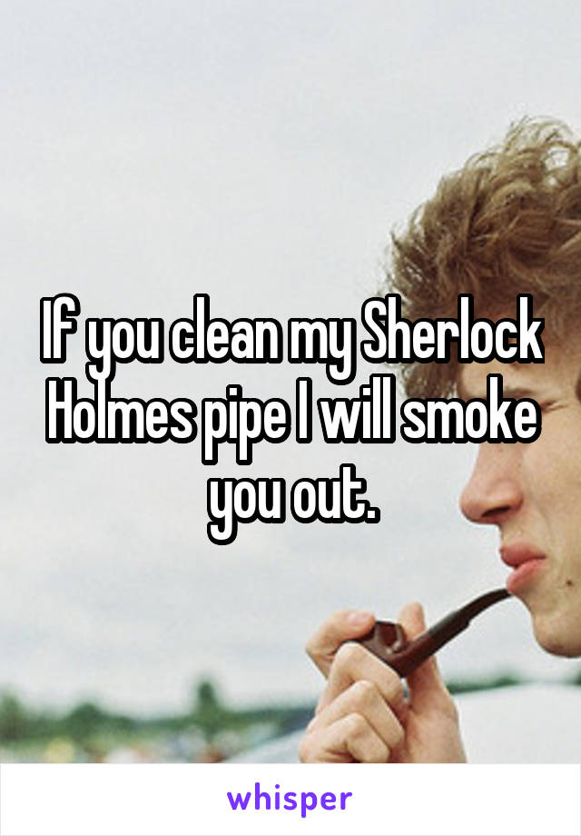 If you clean my Sherlock Holmes pipe I will smoke you out.