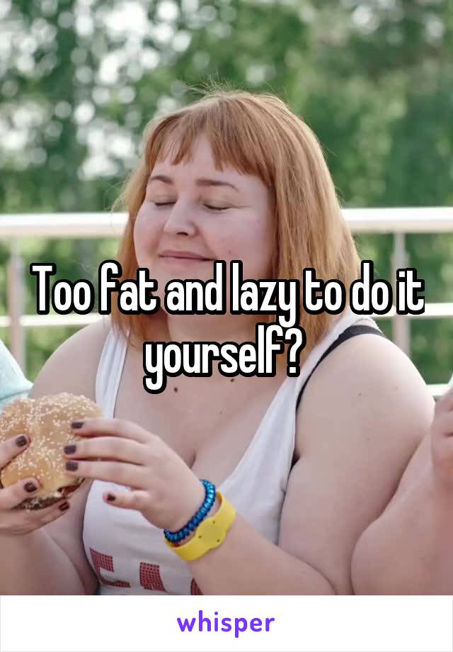 Too fat and lazy to do it yourself? 