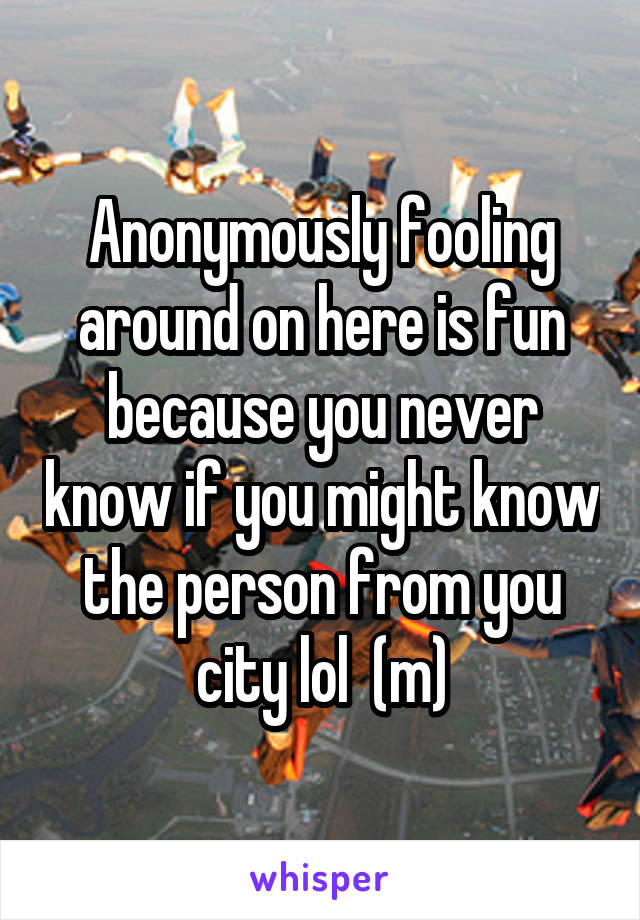Anonymously fooling around on here is fun because you never know if you might know the person from you city lol  (m)