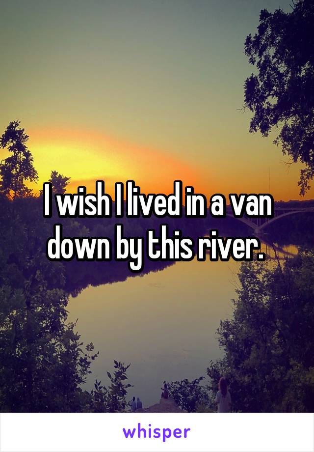 I wish I lived in a van down by this river. 
