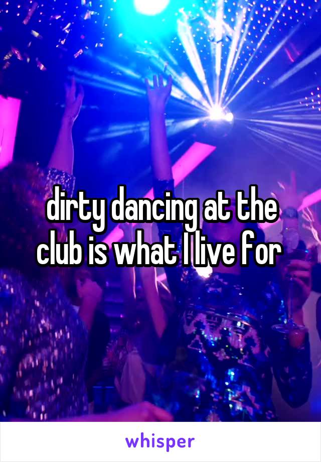 dirty dancing at the club is what I live for 
