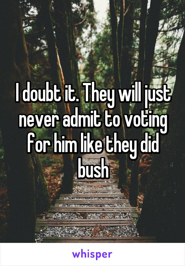I doubt it. They will just never admit to voting for him like they did bush