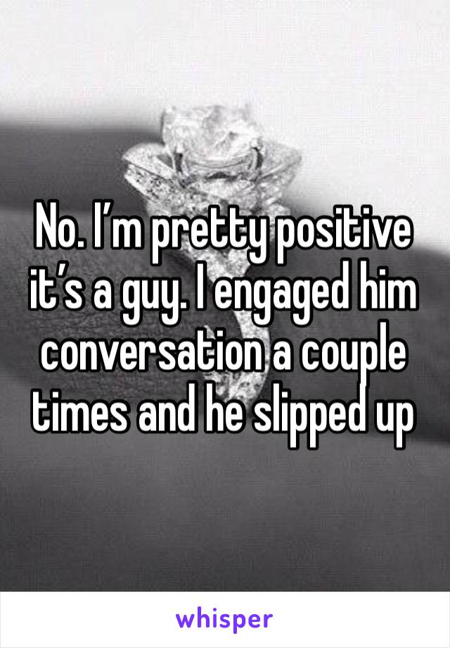 No. I’m pretty positive it’s a guy. I engaged him conversation a couple times and he slipped up