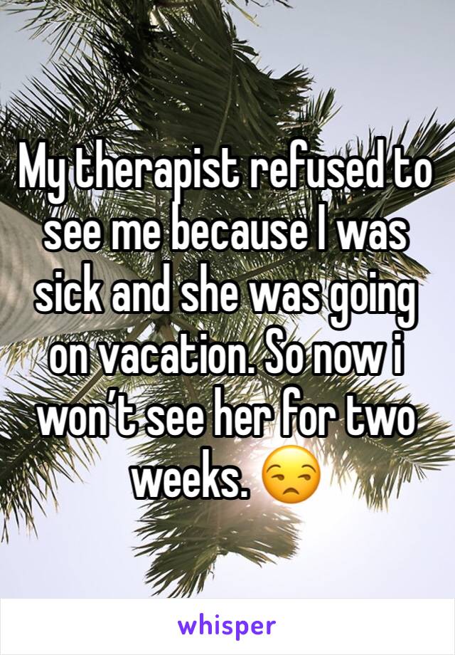 My therapist refused to see me because I was sick and she was going on vacation. So now i won’t see her for two weeks. 😒 