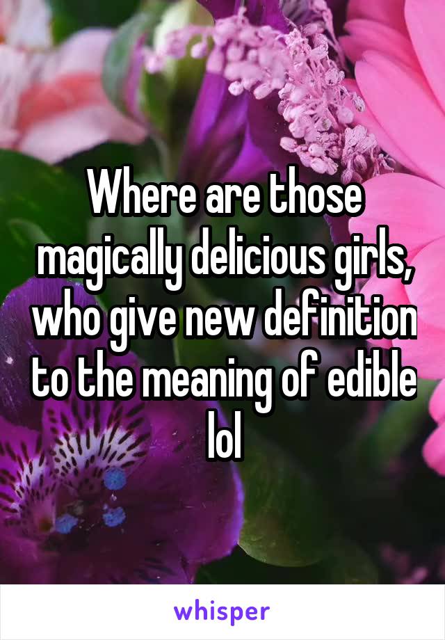 Where are those magically delicious girls, who give new definition to the meaning of edible lol
