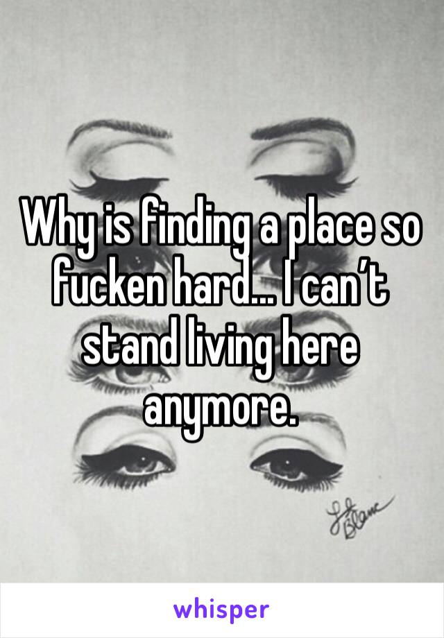 Why is finding a place so fucken hard... I can’t stand living here anymore.