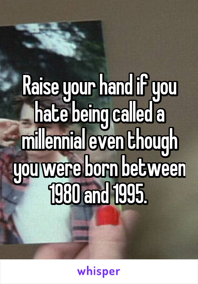 Raise your hand if you hate being called a millennial even though you were born between 1980 and 1995. 
