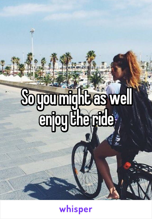 So you might as well enjoy the ride