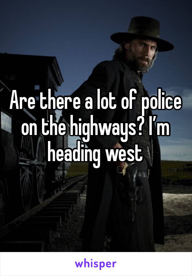 Are there a lot of police on the highways? I’m heading west 