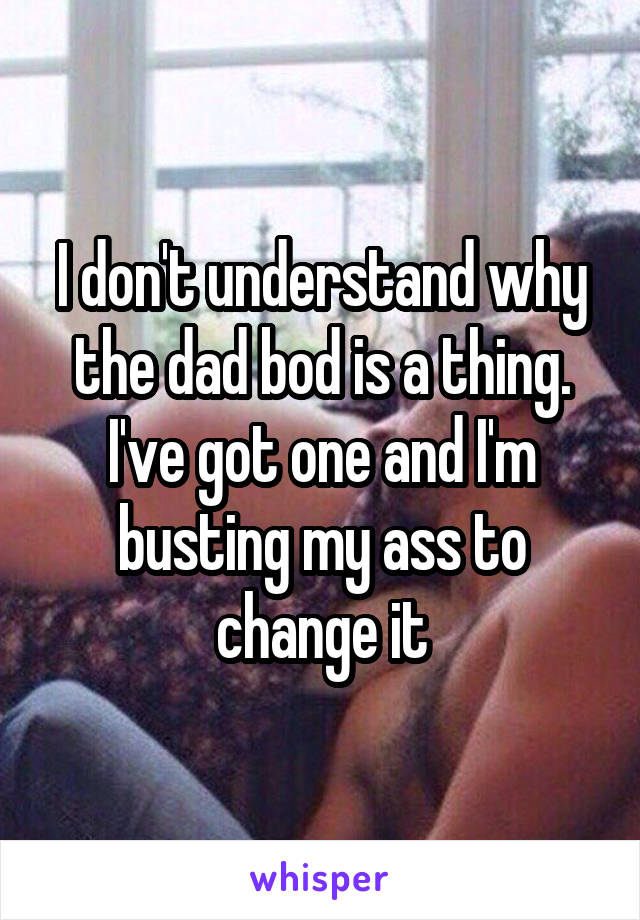 I don't understand why the dad bod is a thing. I've got one and I'm busting my ass to change it
