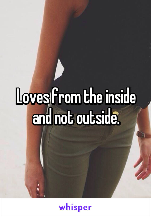 Loves from the inside and not outside.