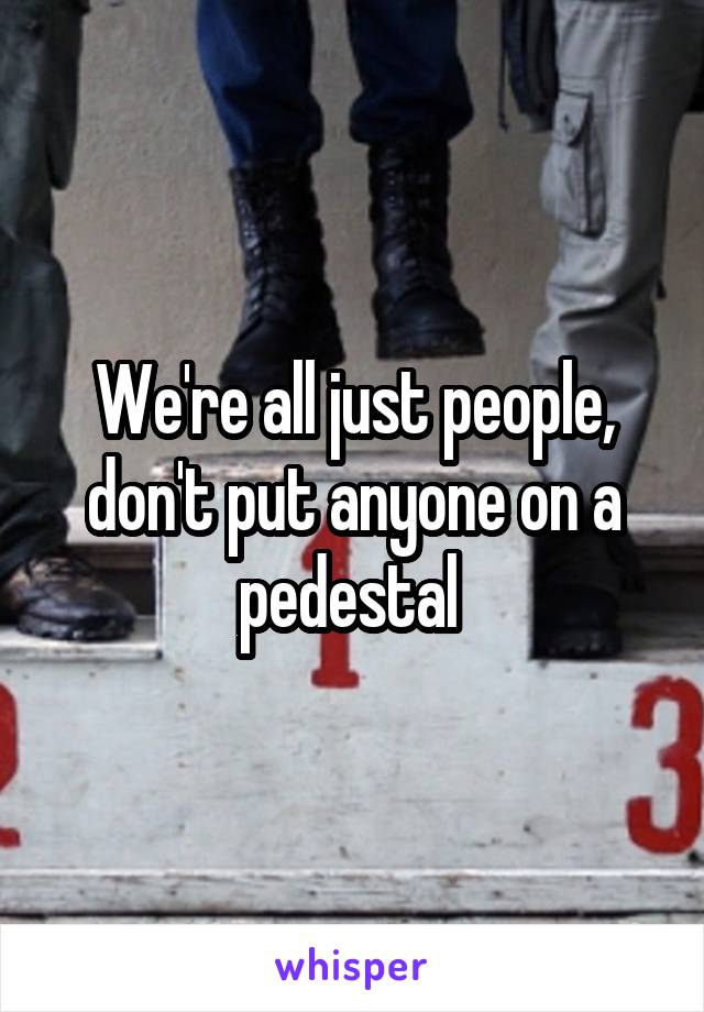 We're all just people, don't put anyone on a pedestal 