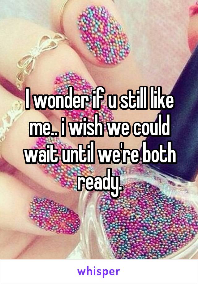 I wonder if u still like me.. i wish we could wait until we're both ready.