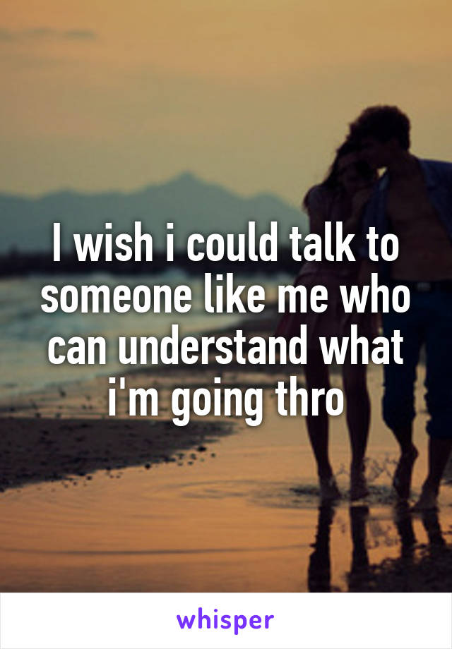 I wish i could talk to someone like me who can understand what i'm going thro