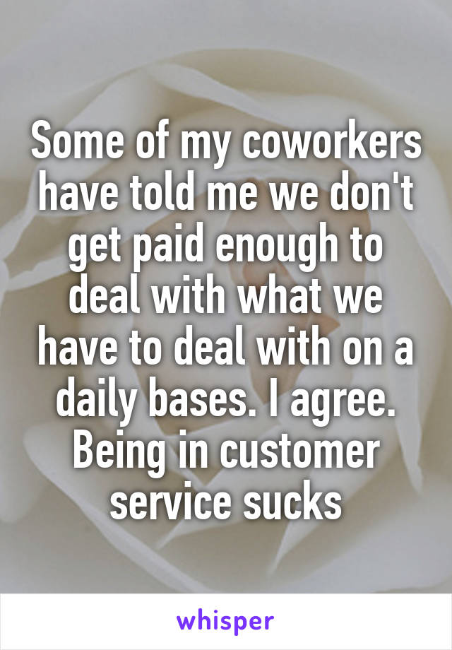 Some of my coworkers have told me we don't get paid enough to deal with what we have to deal with on a daily bases. I agree. Being in customer service sucks