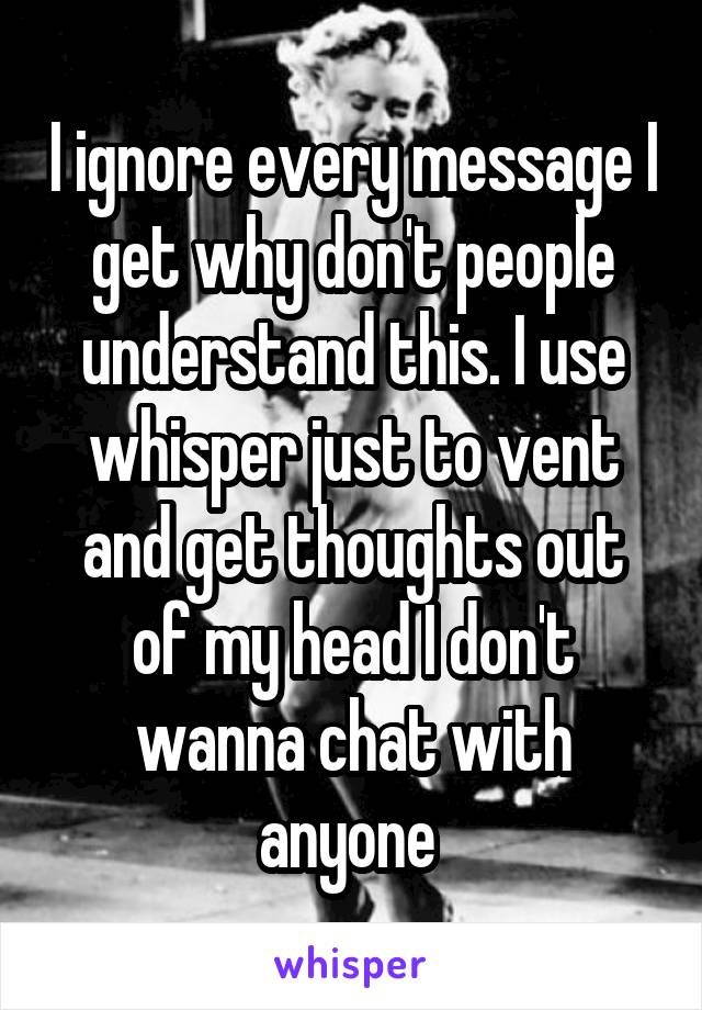 I ignore every message I get why don't people understand this. I use whisper just to vent and get thoughts out of my head I don't wanna chat with anyone 