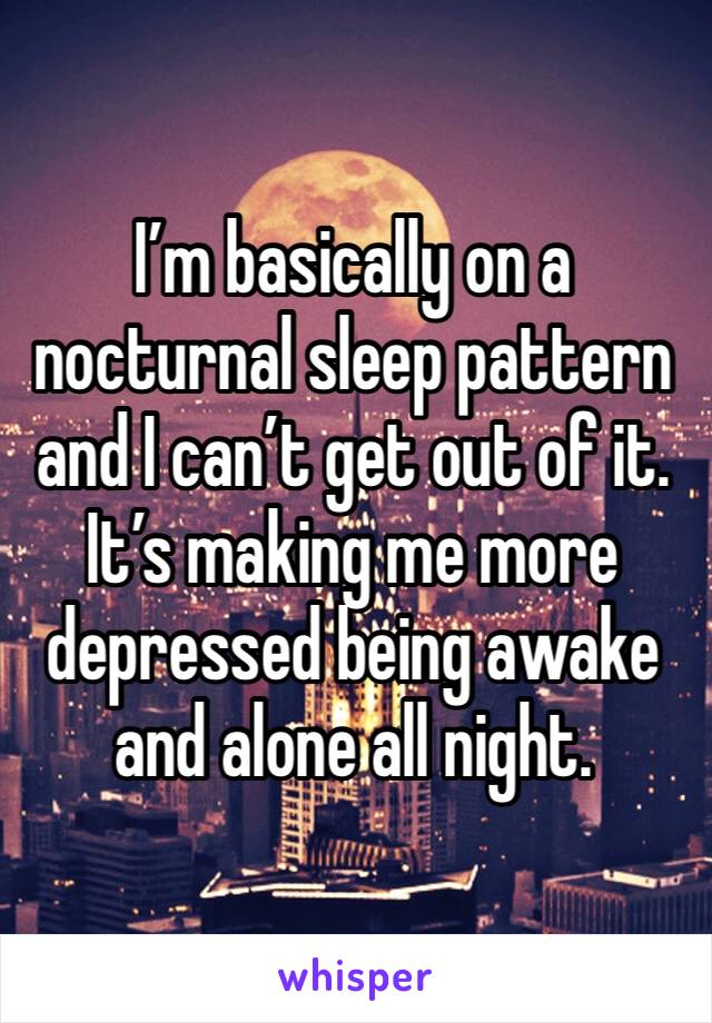 I’m basically on a nocturnal sleep pattern and I can’t get out of it. It’s making me more depressed being awake and alone all night.