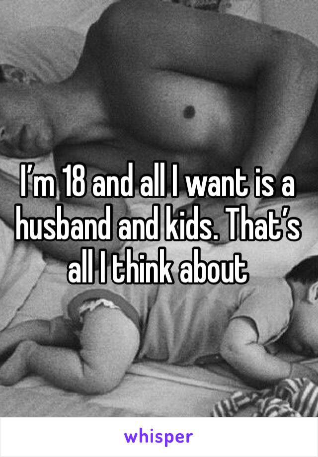 I’m 18 and all I want is a husband and kids. That’s all I think about