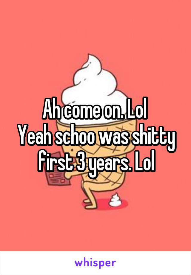 Ah come on. Lol 
Yeah schoo was shitty first 3 years. Lol