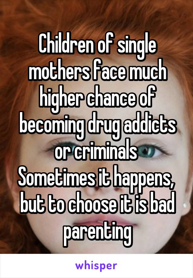 Children of single mothers face much higher chance of becoming drug addicts or criminals 
Sometimes it happens,  but to choose it is bad parenting
