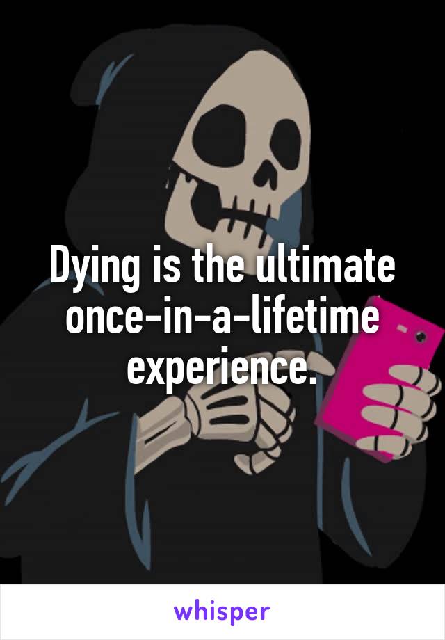 Dying is the ultimate once-in-a-lifetime experience.