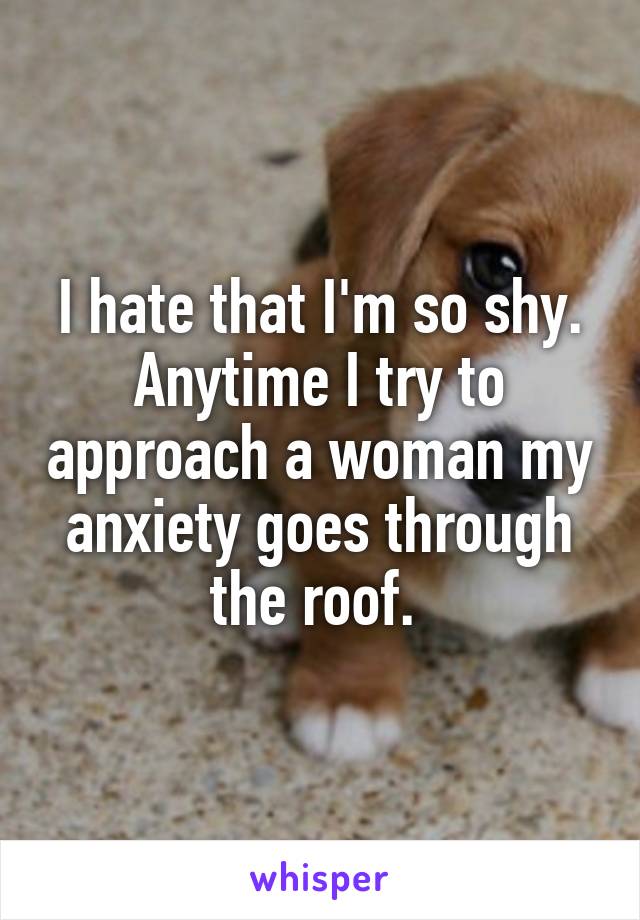 I hate that I'm so shy. Anytime I try to approach a woman my anxiety goes through the roof. 