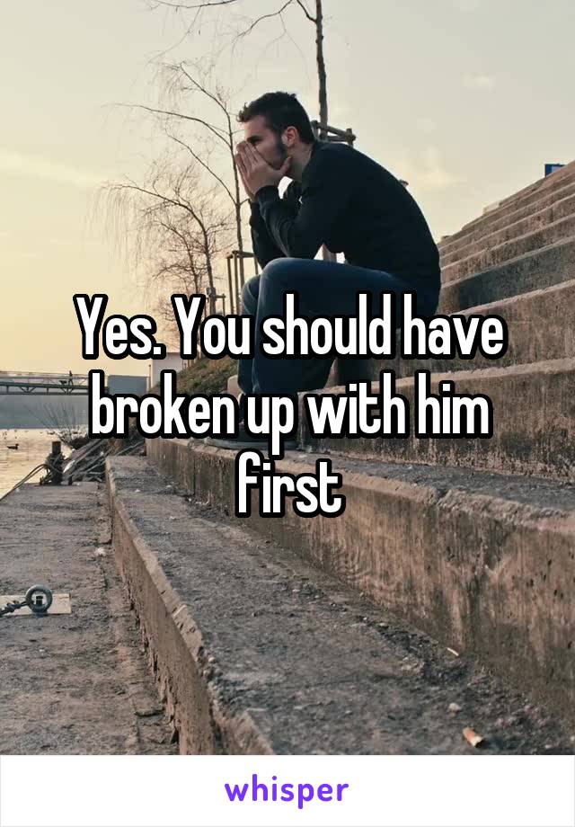 Yes. You should have broken up with him first