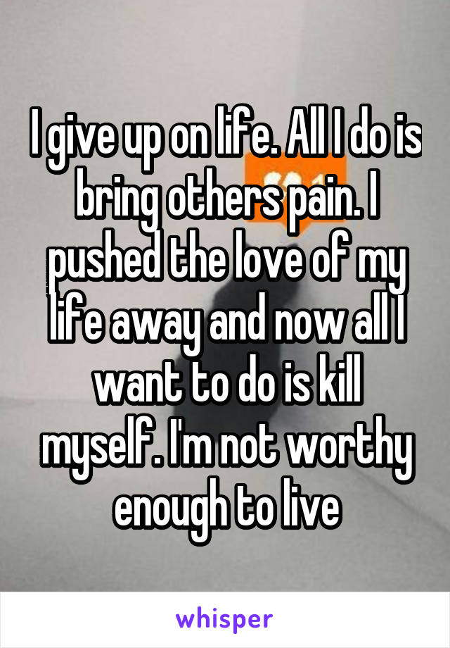 I give up on life. All I do is bring others pain. I pushed the love of my life away and now all I want to do is kill myself. I'm not worthy enough to live
