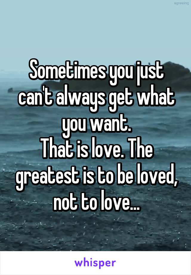Sometimes you just can't always get what you want.
That is love. The greatest is to be loved, not to love...