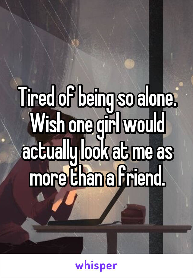 Tired of being so alone. Wish one girl would actually look at me as more than a friend.