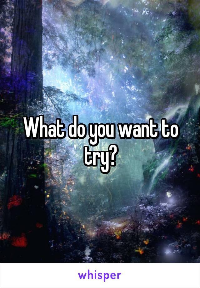 What do you want to try?